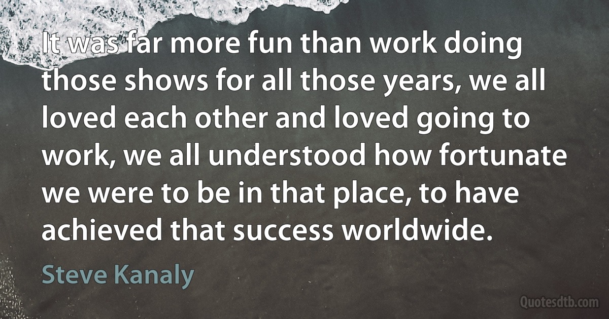 It was far more fun than work doing those shows for all those years, we all loved each other and loved going to work, we all understood how fortunate we were to be in that place, to have achieved that success worldwide. (Steve Kanaly)