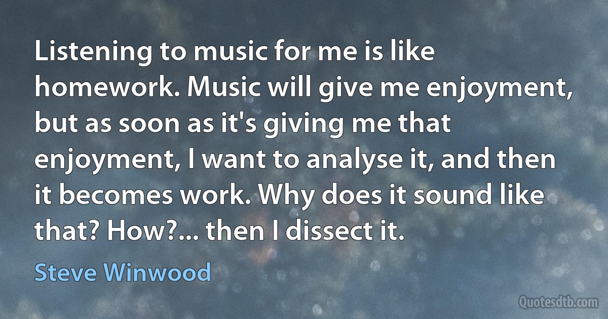 Listening to music for me is like homework. Music will give me enjoyment, but as soon as it's giving me that enjoyment, I want to analyse it, and then it becomes work. Why does it sound like that? How?... then I dissect it. (Steve Winwood)