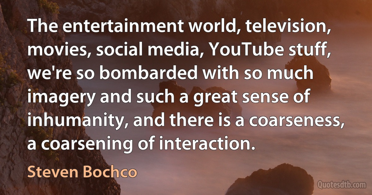 The entertainment world, television, movies, social media, YouTube stuff, we're so bombarded with so much imagery and such a great sense of inhumanity, and there is a coarseness, a coarsening of interaction. (Steven Bochco)