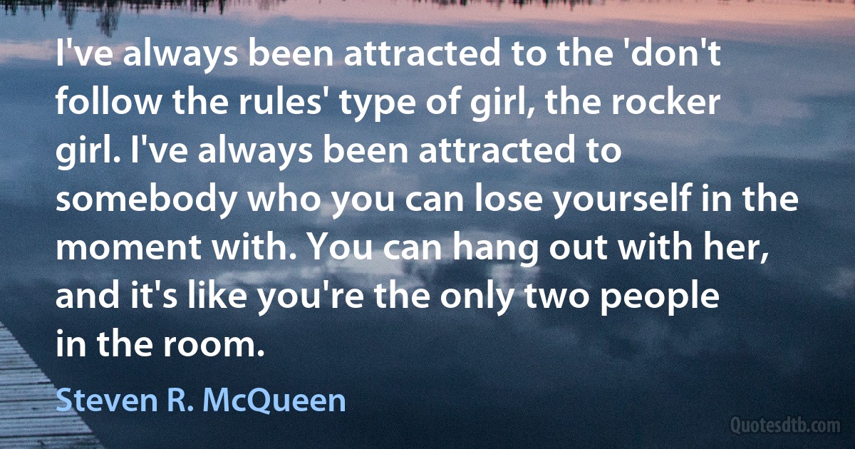 I've always been attracted to the 'don't follow the rules' type of girl, the rocker girl. I've always been attracted to somebody who you can lose yourself in the moment with. You can hang out with her, and it's like you're the only two people in the room. (Steven R. McQueen)