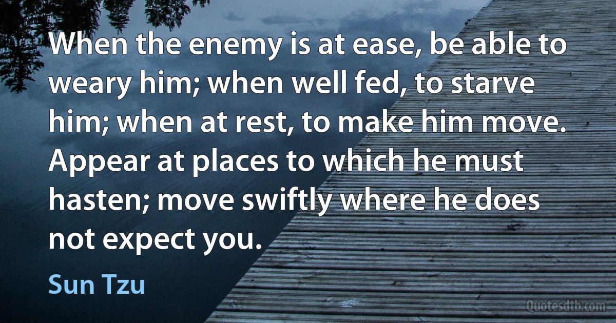 When the enemy is at ease, be able to weary him; when well fed, to starve him; when at rest, to make him move. Appear at places to which he must hasten; move swiftly where he does not expect you. (Sun Tzu)