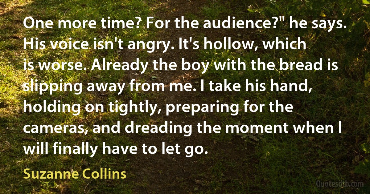 One more time? For the audience?" he says. His voice isn't angry. It's hollow, which is worse. Already the boy with the bread is slipping away from me. I take his hand, holding on tightly, preparing for the cameras, and dreading the moment when I will finally have to let go. (Suzanne Collins)