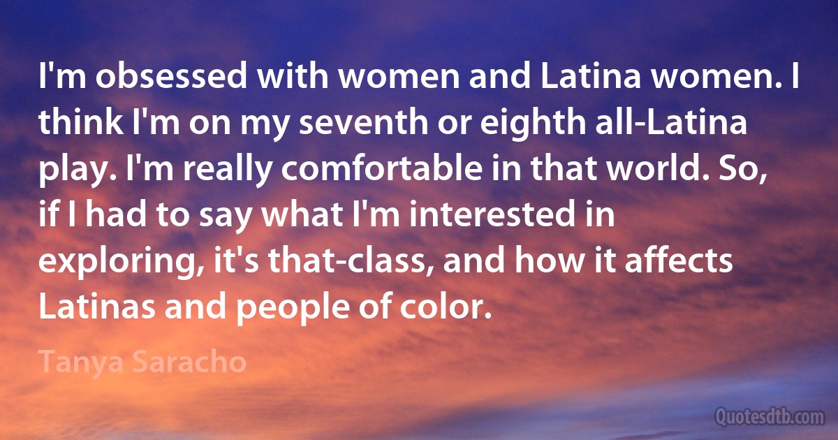 I'm obsessed with women and Latina women. I think I'm on my seventh or eighth all-Latina play. I'm really comfortable in that world. So, if I had to say what I'm interested in exploring, it's that-class, and how it affects Latinas and people of color. (Tanya Saracho)