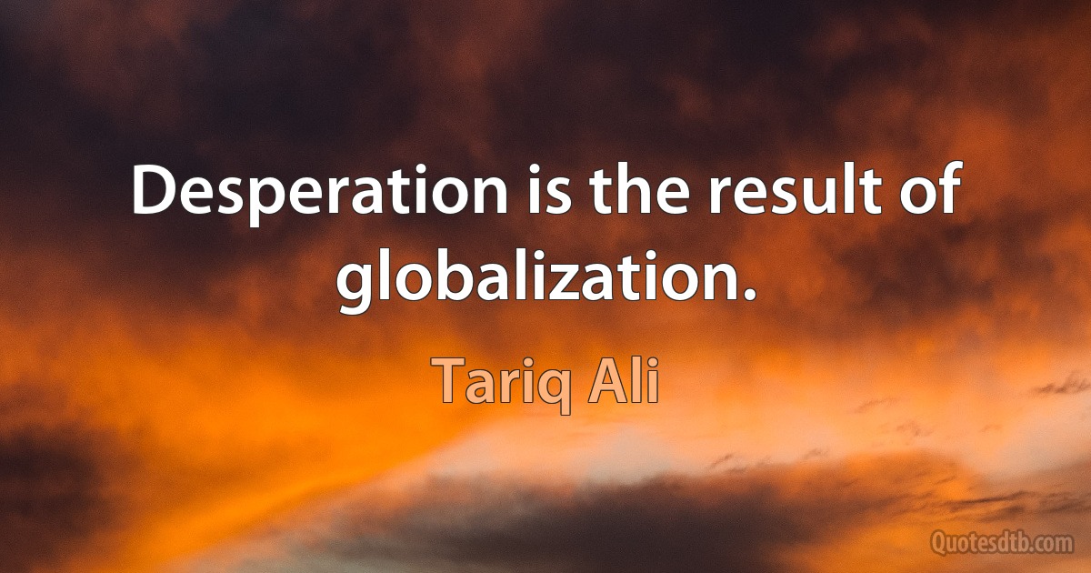 Desperation is the result of globalization. (Tariq Ali)