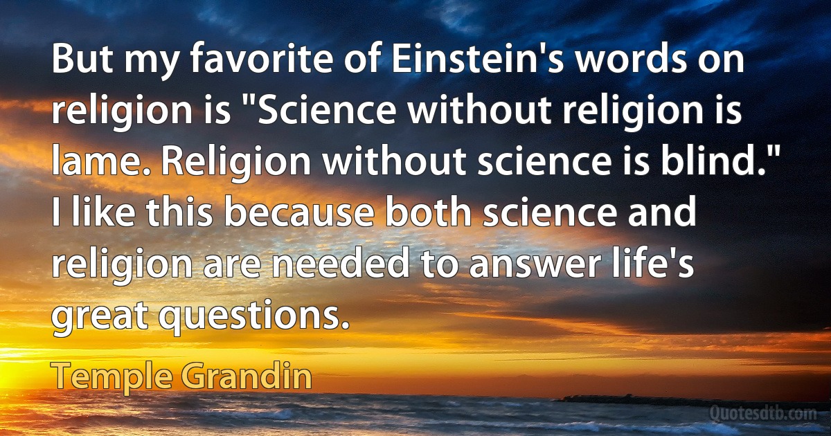 But my favorite of Einstein's words on religion is "Science without religion is lame. Religion without science is blind." I like this because both science and religion are needed to answer life's great questions. (Temple Grandin)