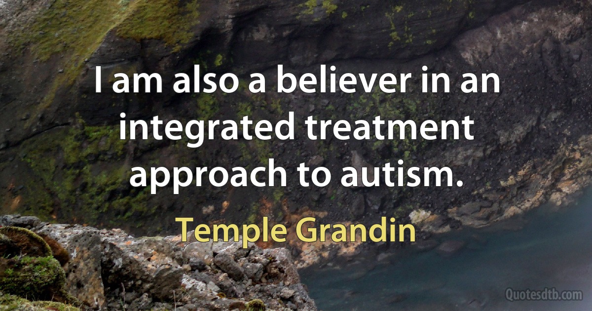 I am also a believer in an integrated treatment approach to autism. (Temple Grandin)