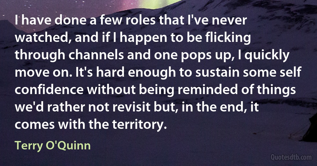 I have done a few roles that I've never watched, and if I happen to be flicking through channels and one pops up, I quickly move on. It's hard enough to sustain some self confidence without being reminded of things we'd rather not revisit but, in the end, it comes with the territory. (Terry O'Quinn)