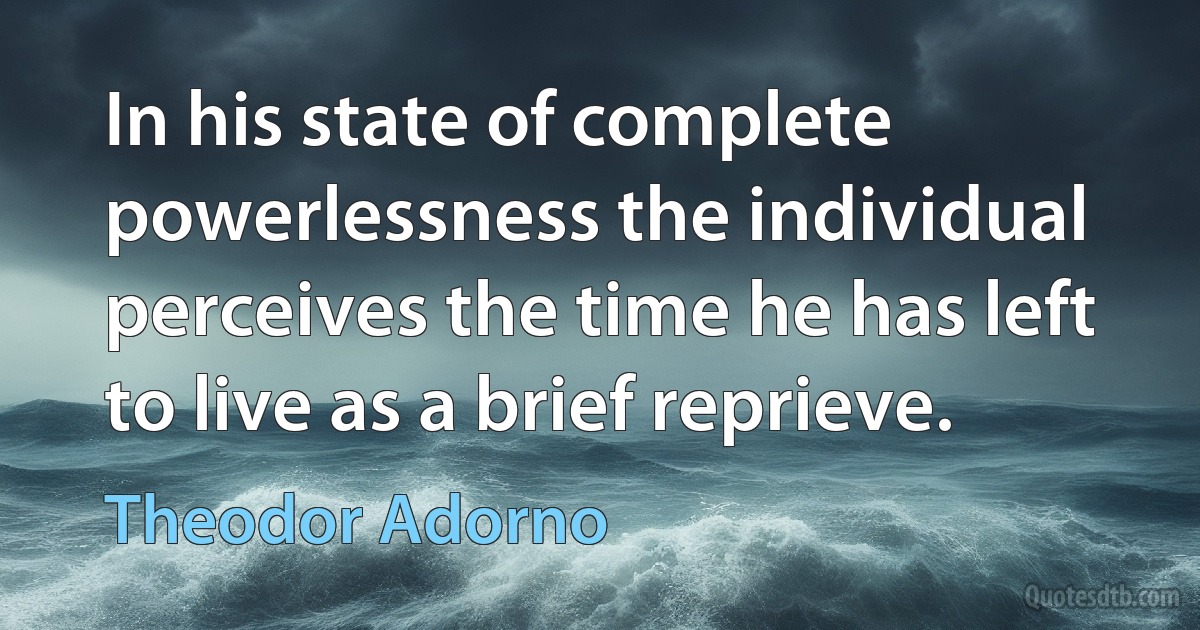 In his state of complete powerlessness the individual perceives the time he has left to live as a brief reprieve. (Theodor Adorno)