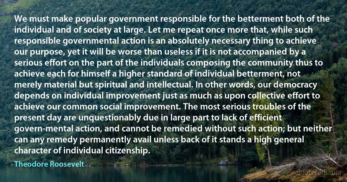 We must make popular government responsible for the betterment both of the individual and of society at large. Let me repeat once more that, while such responsible governmental action is an absolutely necessary thing to achieve our purpose, yet it will be worse than useless if it is not accompanied by a serious effort on the part of the individuals composing the community thus to achieve each for himself a higher standard of individual betterment, not merely material but spiritual and intellectual. In other words, our democracy depends on individual improvement just as much as upon collective effort to achieve our common social improvement. The most serious troubles of the present day are unquestionably due in large part to lack of efficient govern-mental action, and cannot be remedied without such action; but neither can any remedy permanently avail unless back of it stands a high general character of individual citizenship. (Theodore Roosevelt)