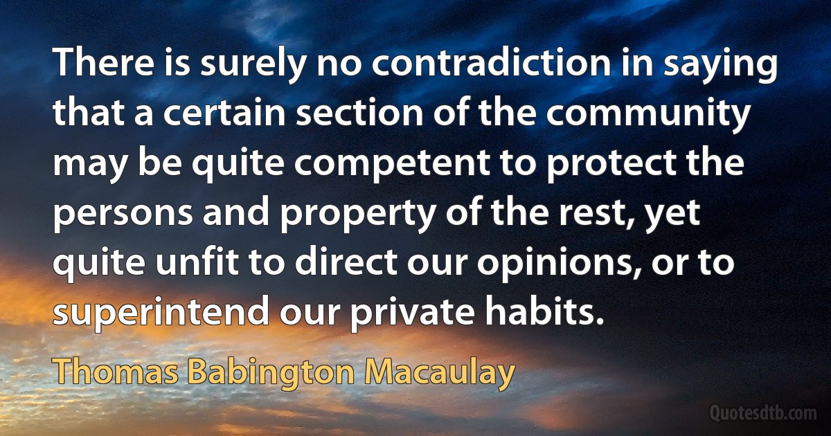 There is surely no contradiction in saying that a certain section of the community may be quite competent to protect the persons and property of the rest, yet quite unfit to direct our opinions, or to superintend our private habits. (Thomas Babington Macaulay)