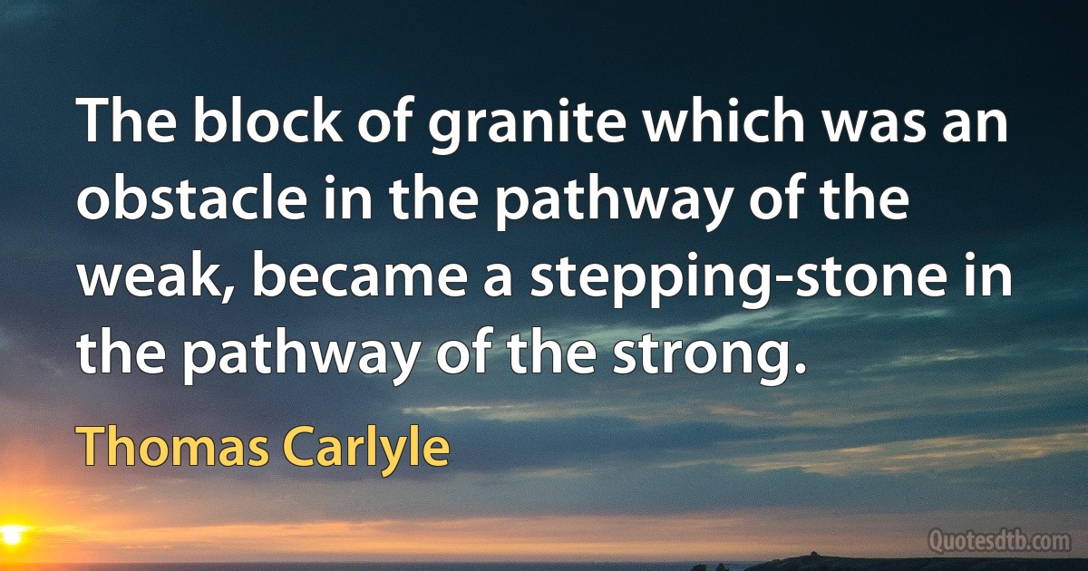 The block of granite which was an obstacle in the pathway of the weak, became a stepping-stone in the pathway of the strong. (Thomas Carlyle)