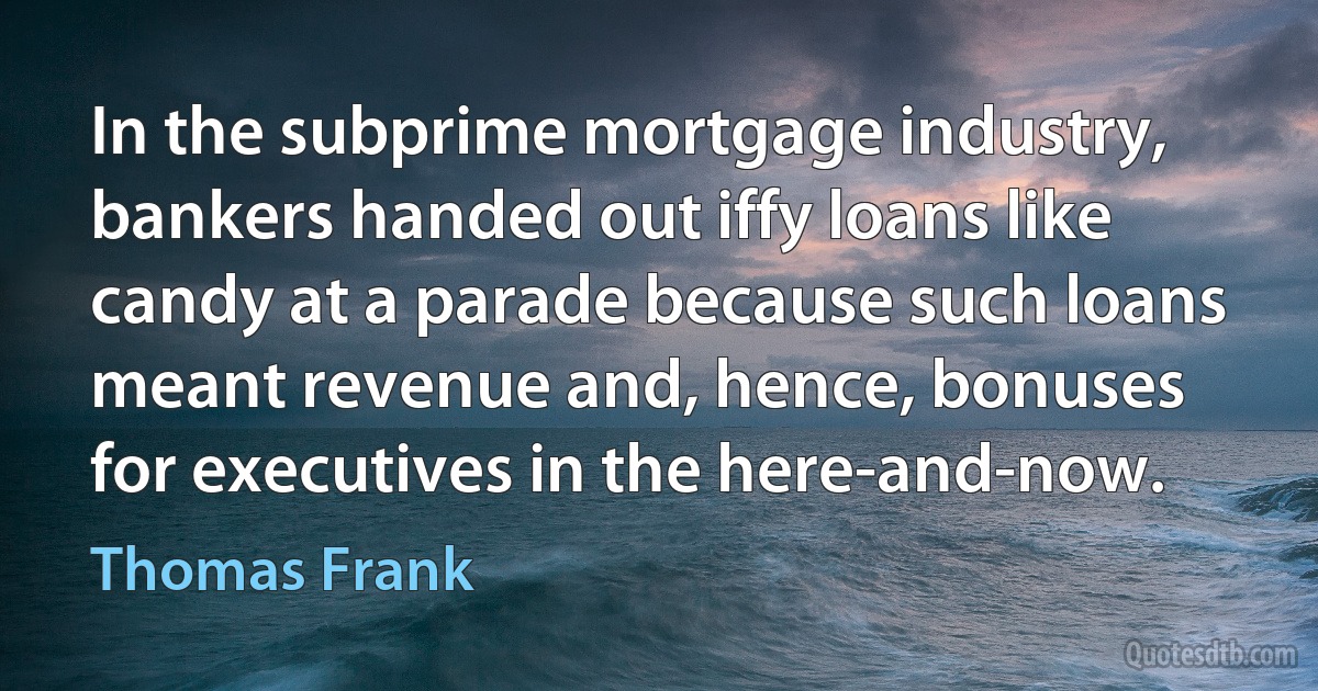 In the subprime mortgage industry, bankers handed out iffy loans like candy at a parade because such loans meant revenue and, hence, bonuses for executives in the here-and-now. (Thomas Frank)