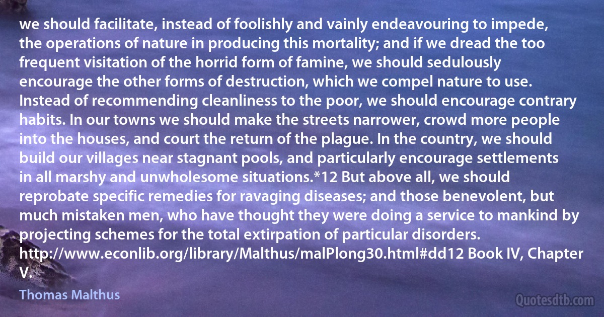 we should facilitate, instead of foolishly and vainly endeavouring to impede, the operations of nature in producing this mortality; and if we dread the too frequent visitation of the horrid form of famine, we should sedulously encourage the other forms of destruction, which we compel nature to use. Instead of recommending cleanliness to the poor, we should encourage contrary habits. In our towns we should make the streets narrower, crowd more people into the houses, and court the return of the plague. In the country, we should build our villages near stagnant pools, and particularly encourage settlements in all marshy and unwholesome situations.*12 But above all, we should reprobate specific remedies for ravaging diseases; and those benevolent, but much mistaken men, who have thought they were doing a service to mankind by projecting schemes for the total extirpation of particular disorders. http://www.econlib.org/library/Malthus/malPlong30.html#dd12 Book IV, Chapter V. (Thomas Malthus)