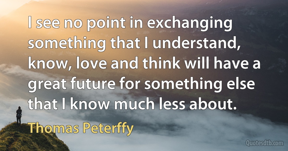 I see no point in exchanging something that I understand, know, love and think will have a great future for something else that I know much less about. (Thomas Peterffy)