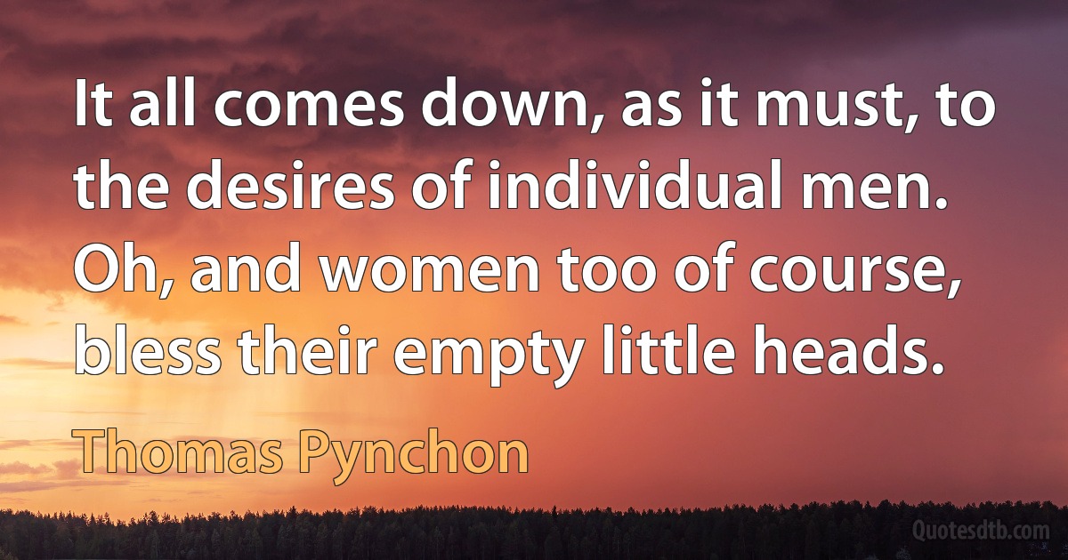 It all comes down, as it must, to the desires of individual men. Oh, and women too of course, bless their empty little heads. (Thomas Pynchon)