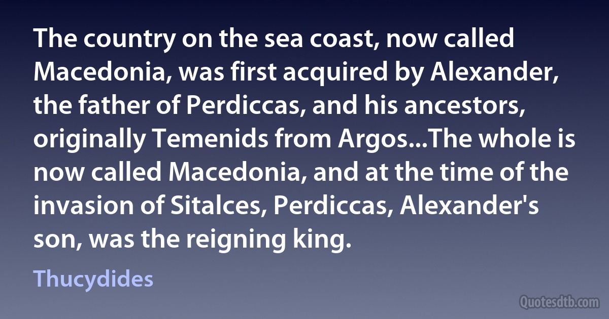 The country on the sea coast, now called Macedonia, was first acquired by Alexander, the father of Perdiccas, and his ancestors, originally Temenids from Argos...The whole is now called Macedonia, and at the time of the invasion of Sitalces, Perdiccas, Alexander's son, was the reigning king. (Thucydides)