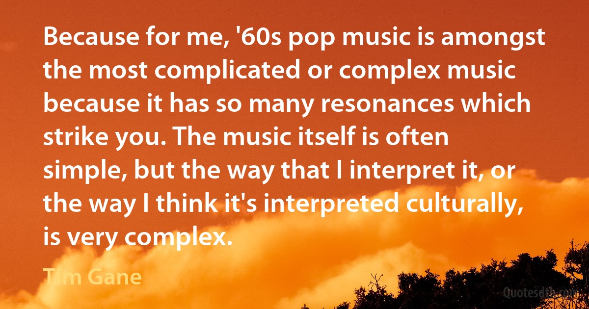 Because for me, '60s pop music is amongst the most complicated or complex music because it has so many resonances which strike you. The music itself is often simple, but the way that I interpret it, or the way I think it's interpreted culturally, is very complex. (Tim Gane)