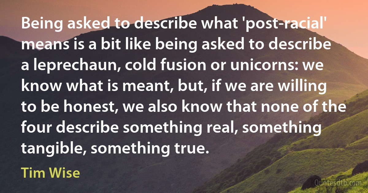 Being asked to describe what 'post-racial' means is a bit like being asked to describe a leprechaun, cold fusion or unicorns: we know what is meant, but, if we are willing to be honest, we also know that none of the four describe something real, something tangible, something true. (Tim Wise)