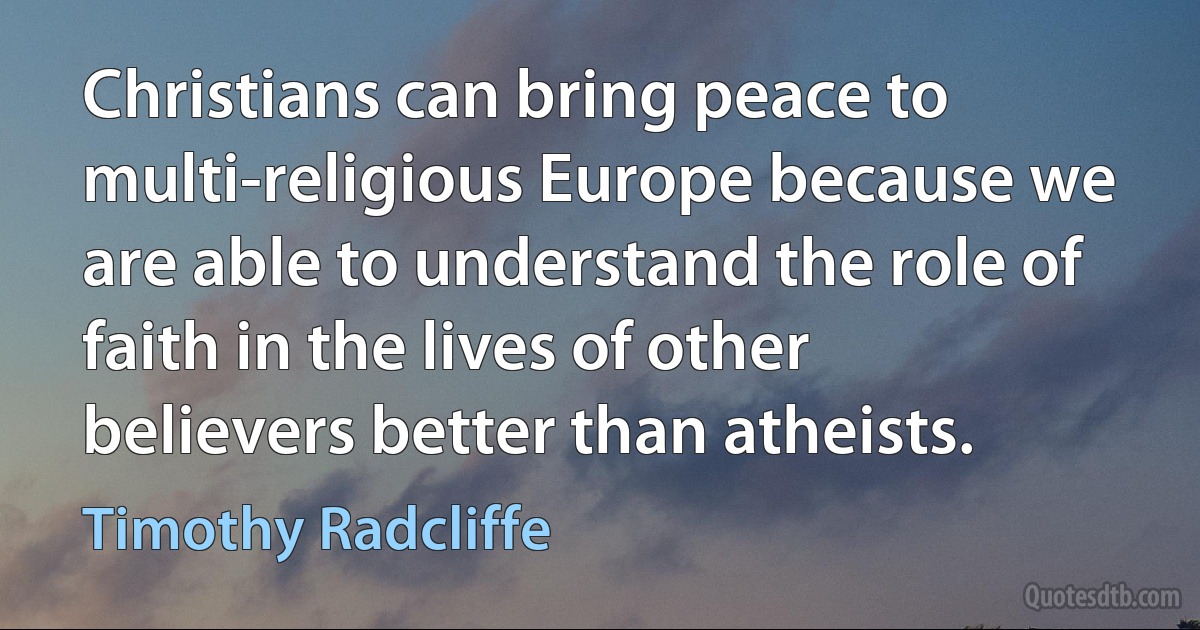 Christians can bring peace to multi-religious Europe because we are able to understand the role of faith in the lives of other believers better than atheists. (Timothy Radcliffe)