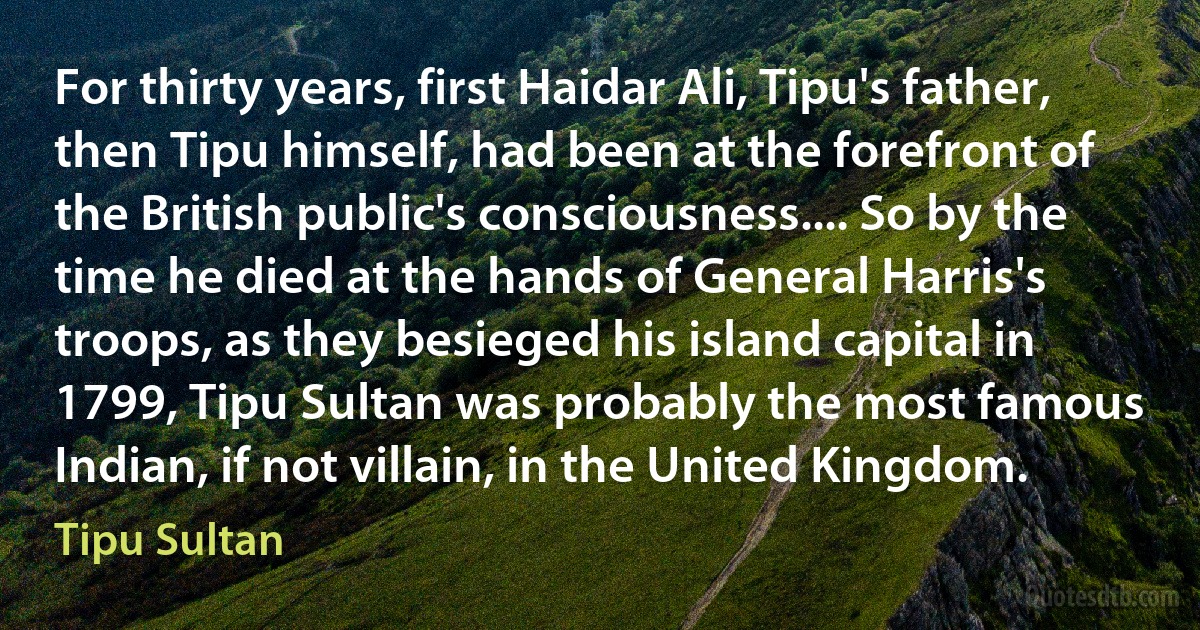 For thirty years, first Haidar Ali, Tipu's father, then Tipu himself, had been at the forefront of the British public's consciousness.... So by the time he died at the hands of General Harris's troops, as they besieged his island capital in 1799, Tipu Sultan was probably the most famous Indian, if not villain, in the United Kingdom. (Tipu Sultan)