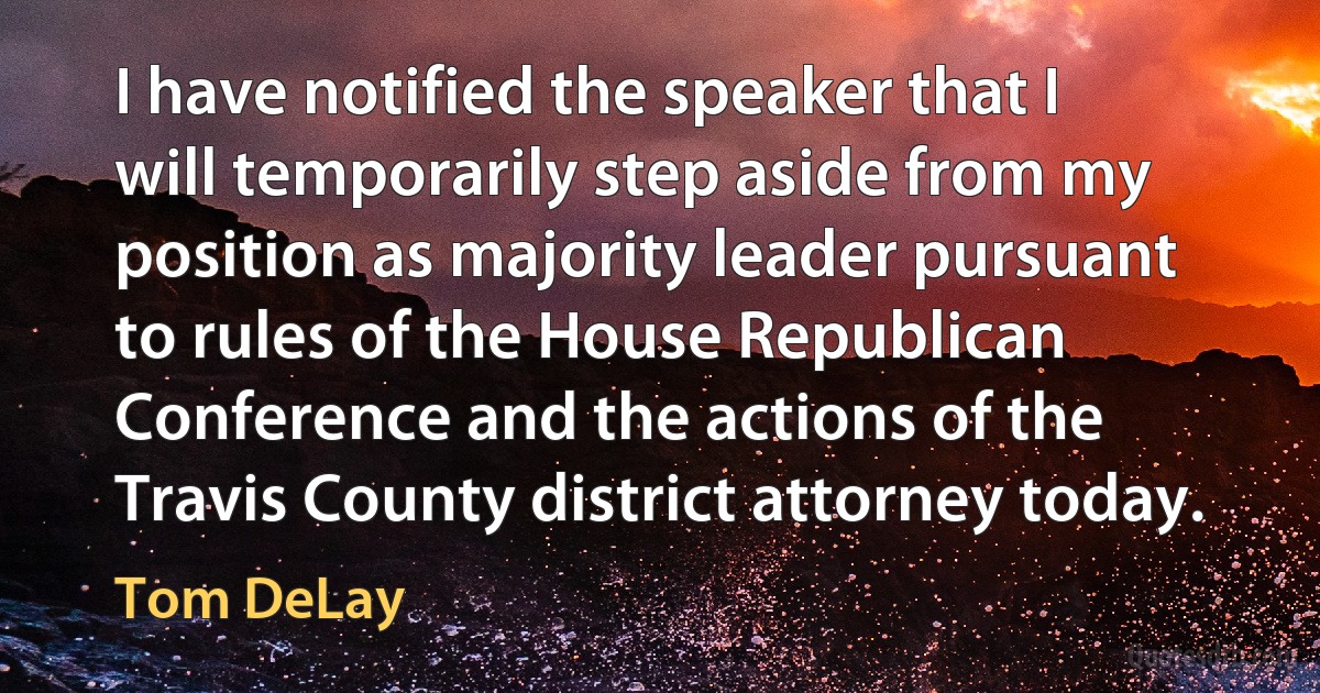 I have notified the speaker that I will temporarily step aside from my position as majority leader pursuant to rules of the House Republican Conference and the actions of the Travis County district attorney today. (Tom DeLay)