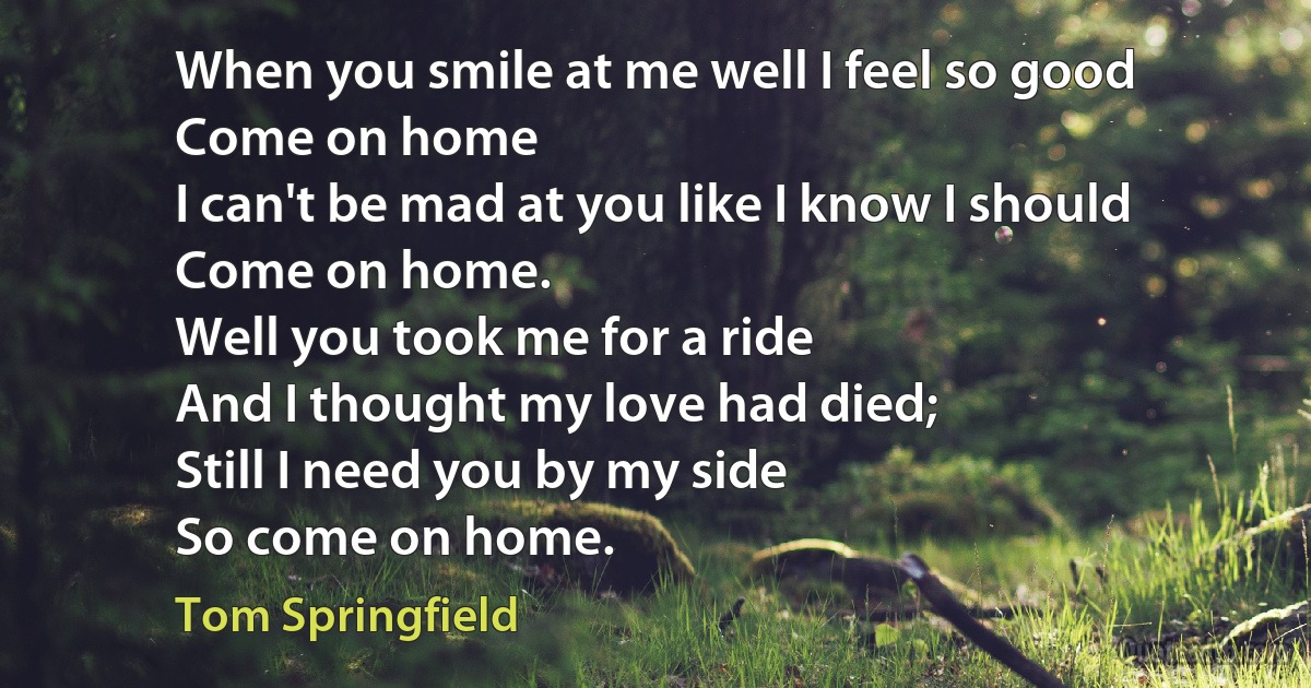 When you smile at me well I feel so good
Come on home
I can't be mad at you like I know I should
Come on home.
Well you took me for a ride
And I thought my love had died;
Still I need you by my side
So come on home. (Tom Springfield)