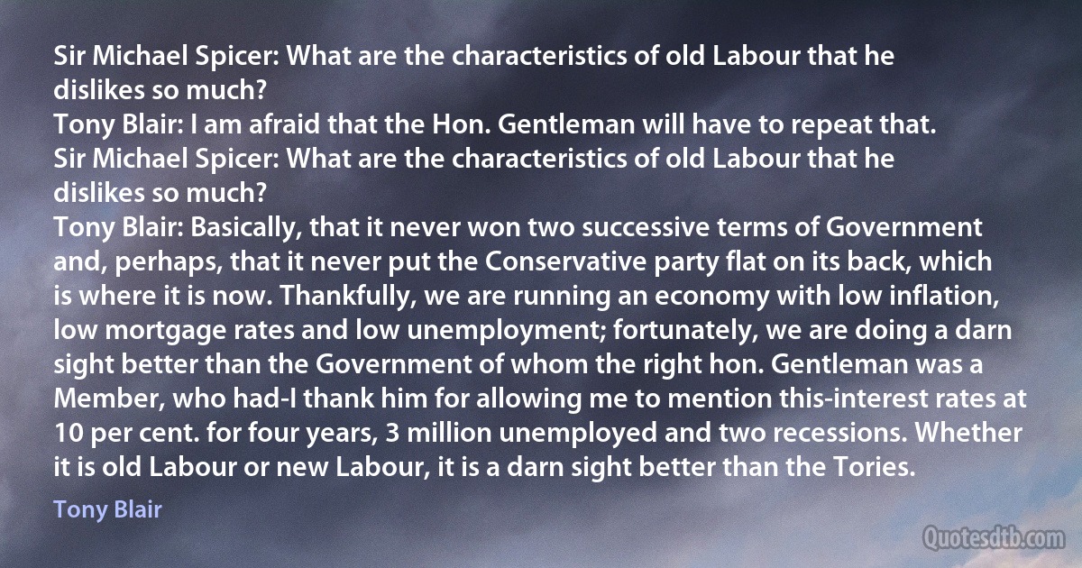 Sir Michael Spicer: What are the characteristics of old Labour that he dislikes so much?
Tony Blair: I am afraid that the Hon. Gentleman will have to repeat that.
Sir Michael Spicer: What are the characteristics of old Labour that he dislikes so much?
Tony Blair: Basically, that it never won two successive terms of Government and, perhaps, that it never put the Conservative party flat on its back, which is where it is now. Thankfully, we are running an economy with low inflation, low mortgage rates and low unemployment; fortunately, we are doing a darn sight better than the Government of whom the right hon. Gentleman was a Member, who had-I thank him for allowing me to mention this-interest rates at 10 per cent. for four years, 3 million unemployed and two recessions. Whether it is old Labour or new Labour, it is a darn sight better than the Tories. (Tony Blair)