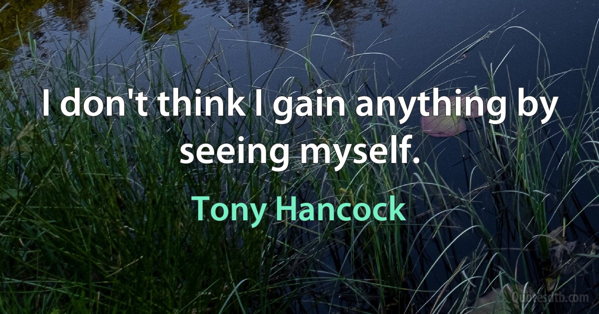 I don't think I gain anything by seeing myself. (Tony Hancock)