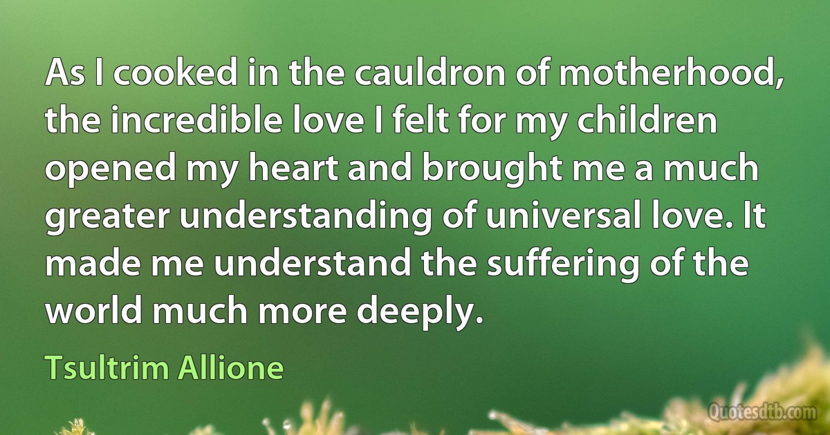 As I cooked in the cauldron of motherhood, the incredible love I felt for my children opened my heart and brought me a much greater understanding of universal love. It made me understand the suffering of the world much more deeply. (Tsultrim Allione)