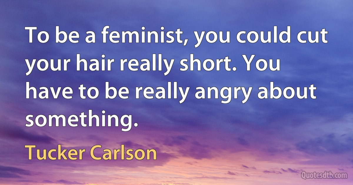 To be a feminist, you could cut your hair really short. You have to be really angry about something. (Tucker Carlson)