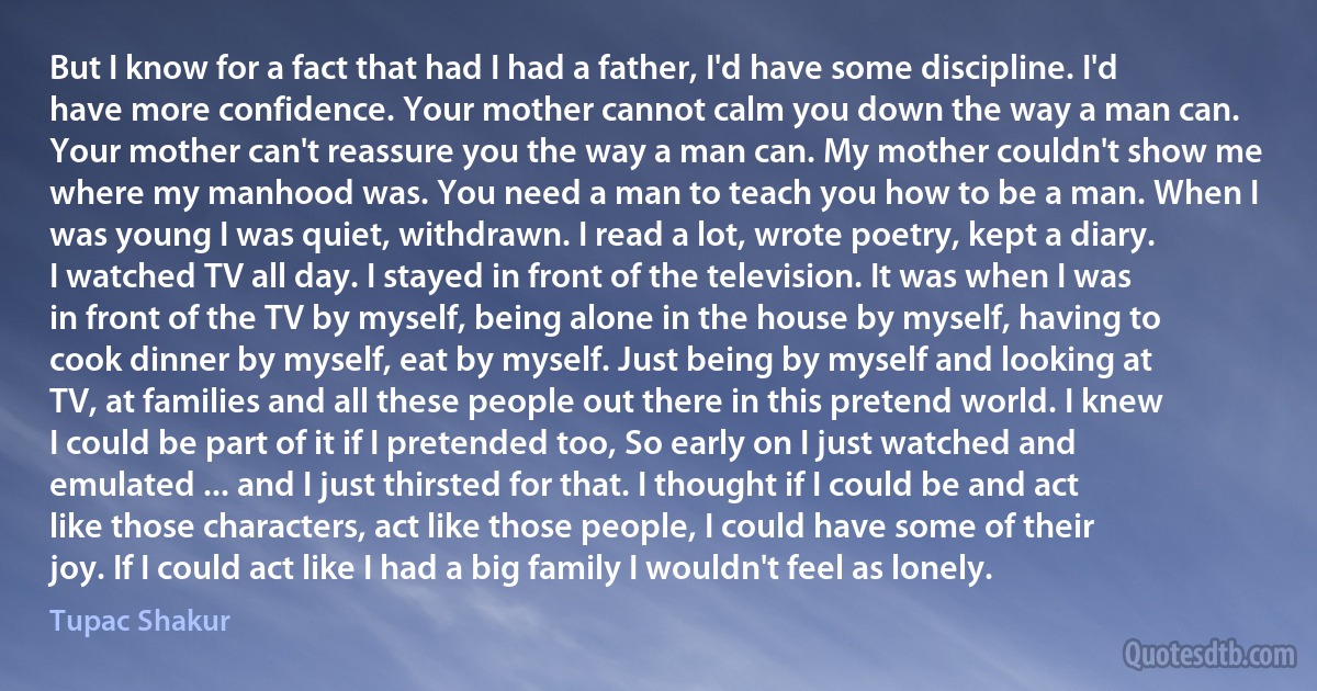 But I know for a fact that had I had a father, I'd have some discipline. I'd have more confidence. Your mother cannot calm you down the way a man can. Your mother can't reassure you the way a man can. My mother couldn't show me where my manhood was. You need a man to teach you how to be a man. When I was young I was quiet, withdrawn. I read a lot, wrote poetry, kept a diary. I watched TV all day. I stayed in front of the television. It was when I was in front of the TV by myself, being alone in the house by myself, having to cook dinner by myself, eat by myself. Just being by myself and looking at TV, at families and all these people out there in this pretend world. I knew I could be part of it if I pretended too, So early on I just watched and emulated ... and I just thirsted for that. I thought if I could be and act like those characters, act like those people, I could have some of their joy. If I could act like I had a big family I wouldn't feel as lonely. (Tupac Shakur)