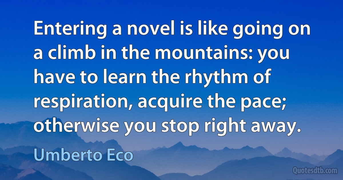 Entering a novel is like going on a climb in the mountains: you have to learn the rhythm of respiration, acquire the pace; otherwise you stop right away. (Umberto Eco)