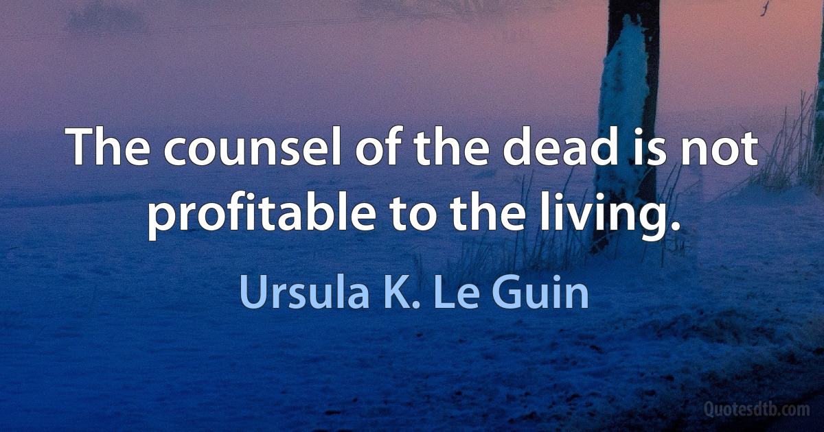 The counsel of the dead is not profitable to the living. (Ursula K. Le Guin)