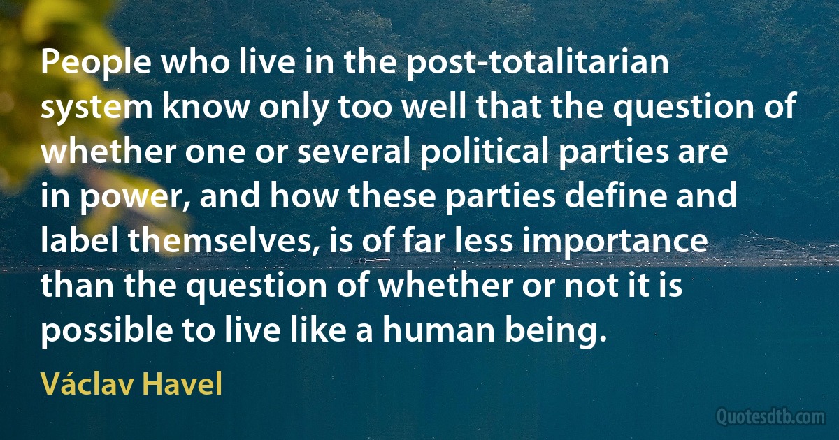 People who live in the post-totalitarian system know only too well that the question of whether one or several political parties are in power, and how these parties define and label themselves, is of far less importance than the question of whether or not it is possible to live like a human being. (Václav Havel)