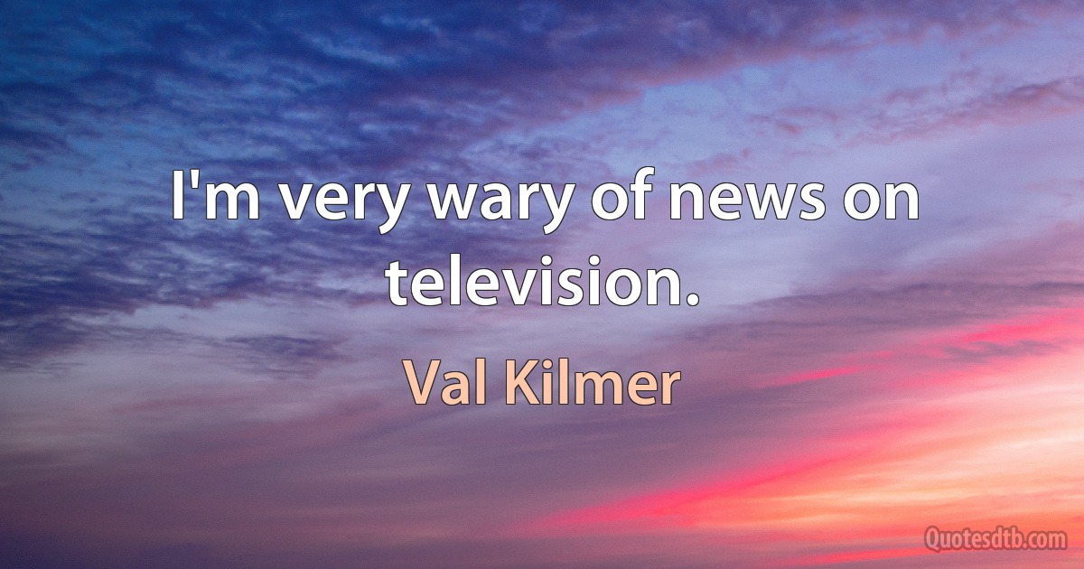 I'm very wary of news on television. (Val Kilmer)