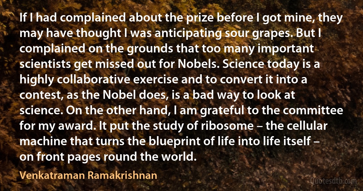 If I had complained about the prize before I got mine, they may have thought I was anticipating sour grapes. But I complained on the grounds that too many important scientists get missed out for Nobels. Science today is a highly collaborative exercise and to convert it into a contest, as the Nobel does, is a bad way to look at science. On the other hand, I am grateful to the committee for my award. It put the study of ribosome – the cellular machine that turns the blueprint of life into life itself – on front pages round the world. (Venkatraman Ramakrishnan)