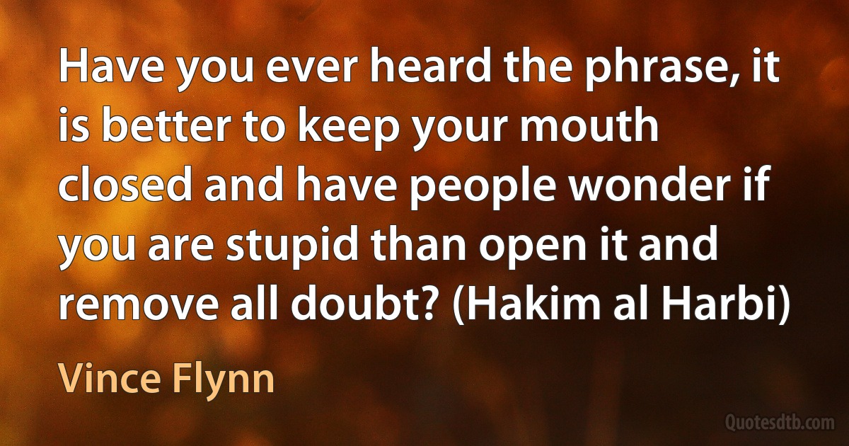 Have you ever heard the phrase, it is better to keep your mouth closed and have people wonder if you are stupid than open it and remove all doubt? (Hakim al Harbi) (Vince Flynn)