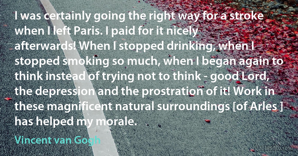 I was certainly going the right way for a stroke when I left Paris. I paid for it nicely afterwards! When I stopped drinking, when I stopped smoking so much, when I began again to think instead of trying not to think - good Lord, the depression and the prostration of it! Work in these magnificent natural surroundings [of Arles ] has helped my morale. (Vincent van Gogh)