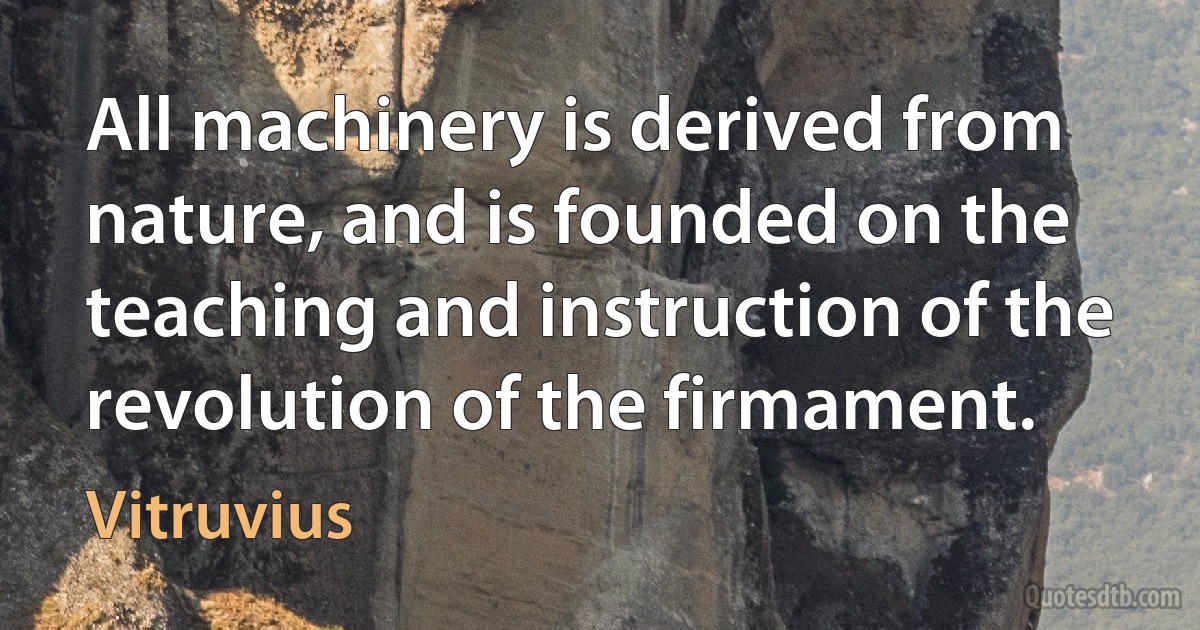 All machinery is derived from nature, and is founded on the teaching and instruction of the revolution of the firmament. (Vitruvius)