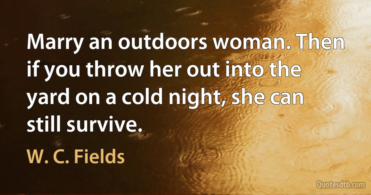 Marry an outdoors woman. Then if you throw her out into the yard on a cold night, she can still survive. (W. C. Fields)