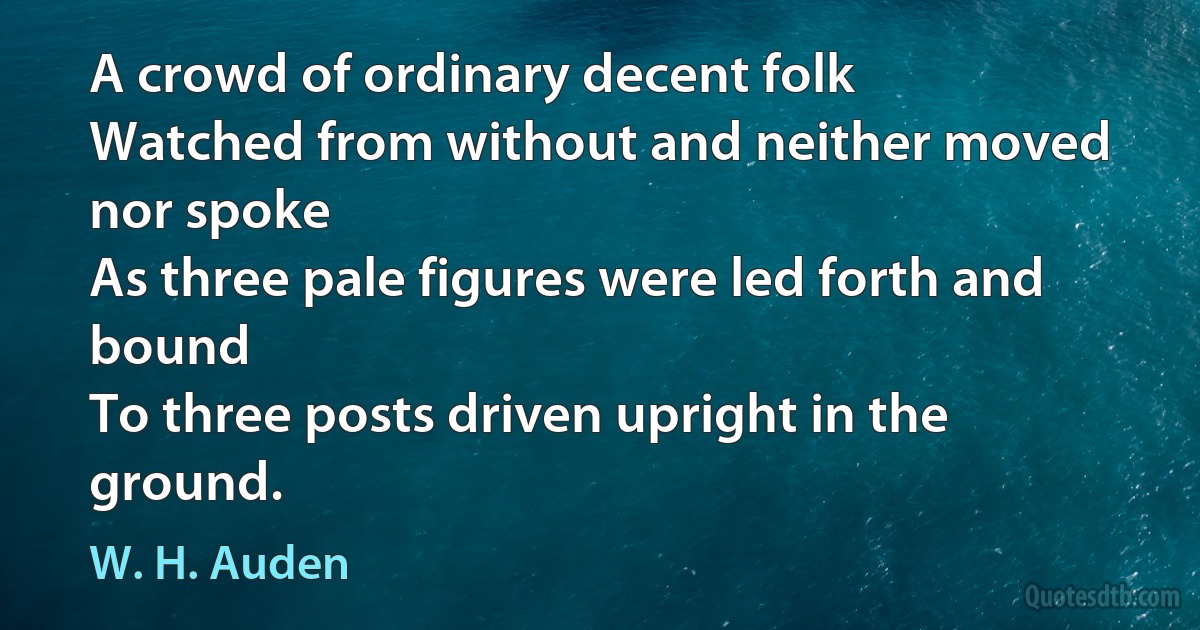 A crowd of ordinary decent folk
Watched from without and neither moved nor spoke
As three pale figures were led forth and bound
To three posts driven upright in the ground. (W. H. Auden)