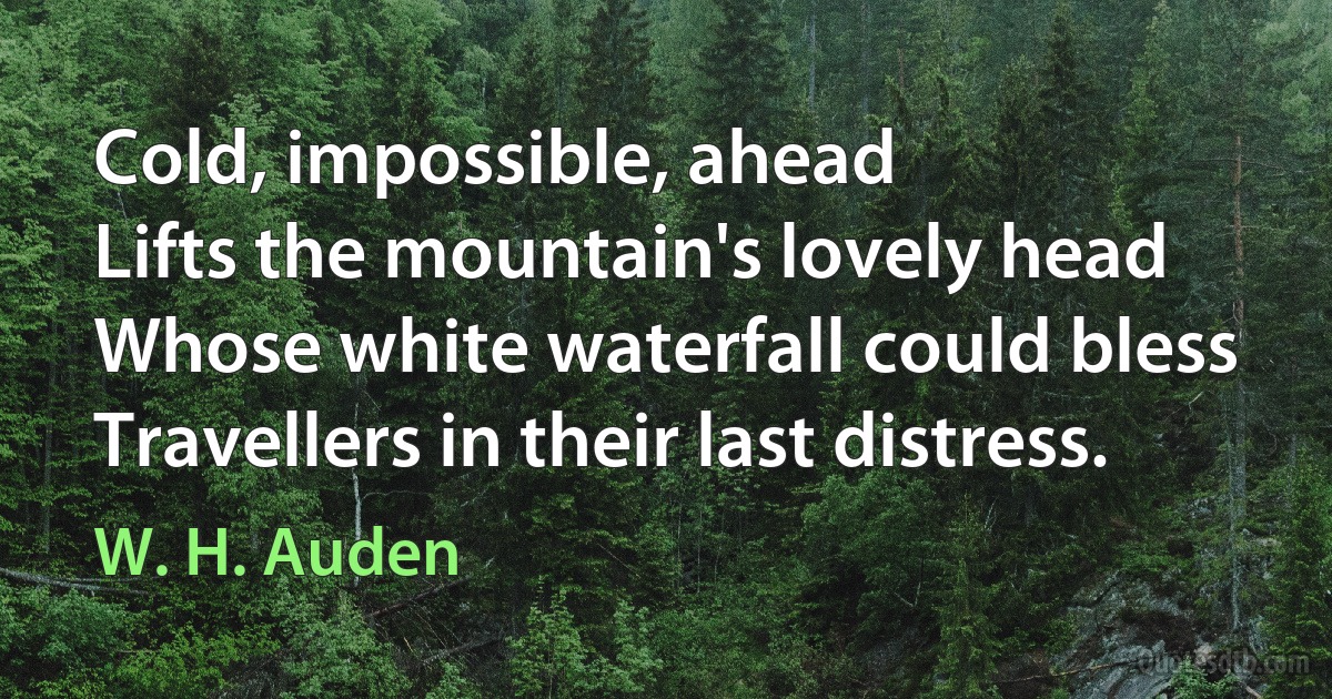 Cold, impossible, ahead
Lifts the mountain's lovely head
Whose white waterfall could bless
Travellers in their last distress. (W. H. Auden)