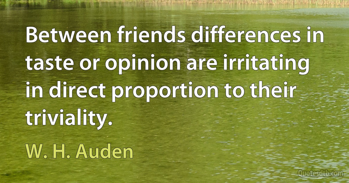 Between friends differences in taste or opinion are irritating in direct proportion to their triviality. (W. H. Auden)