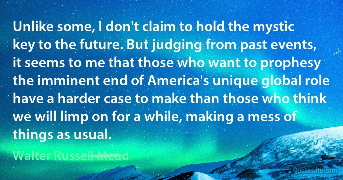 Unlike some, I don't claim to hold the mystic key to the future. But judging from past events, it seems to me that those who want to prophesy the imminent end of America's unique global role have a harder case to make than those who think we will limp on for a while, making a mess of things as usual. (Walter Russell Mead)