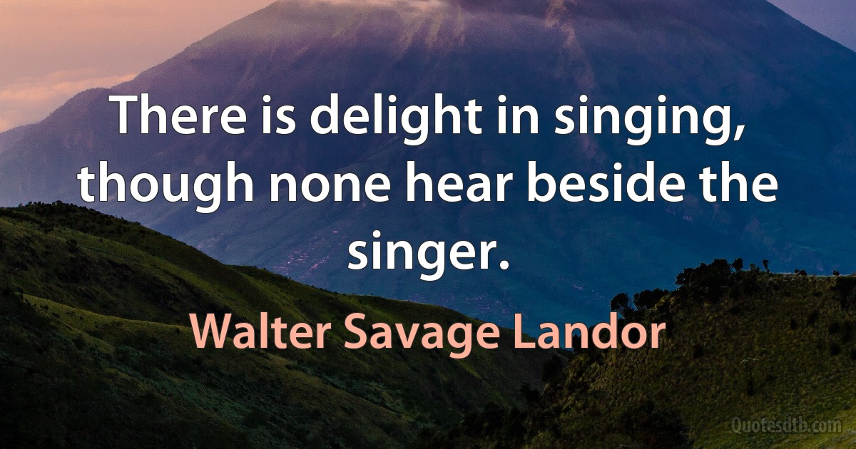 There is delight in singing, though none hear beside the singer. (Walter Savage Landor)