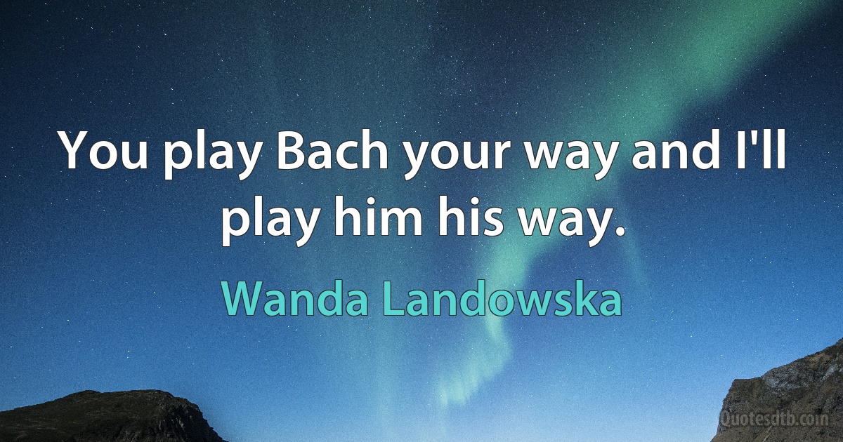 You play Bach your way and I'll play him his way. (Wanda Landowska)