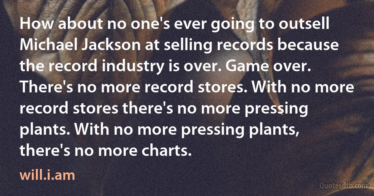 How about no one's ever going to outsell Michael Jackson at selling records because the record industry is over. Game over. There's no more record stores. With no more record stores there's no more pressing plants. With no more pressing plants, there's no more charts. (will.i.am)