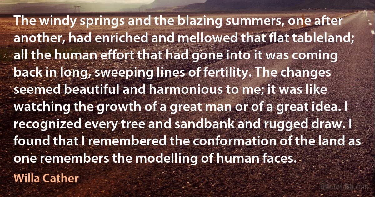 The windy springs and the blazing summers, one after another, had enriched and mellowed that flat tableland; all the human effort that had gone into it was coming back in long, sweeping lines of fertility. The changes seemed beautiful and harmonious to me; it was like watching the growth of a great man or of a great idea. I recognized every tree and sandbank and rugged draw. I found that I remembered the conformation of the land as one remembers the modelling of human faces. (Willa Cather)