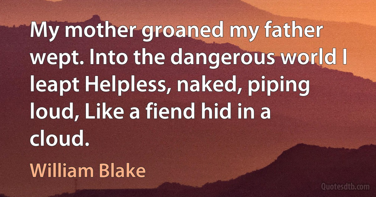 My mother groaned my father wept. Into the dangerous world I leapt Helpless, naked, piping loud, Like a fiend hid in a cloud. (William Blake)