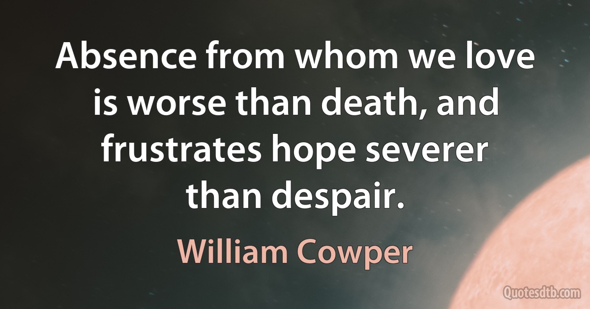 Absence from whom we love is worse than death, and frustrates hope severer than despair. (William Cowper)